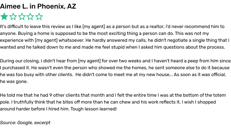 It's difficult to leave this review as I like my agent as a person but as a realtor, I'd never recommend him to anyone. Buying a home is supposed to be the most exciting thing a person can do. This was not my experience with my agent whatsoever. He hardly answered my calls, he didn't negotiate a single thing that I wanted and he talked down to me and made me feel stupid when I asked him questions about the process. During our closing, I didn't hear from my agent for over two weeks and I haven't heard a peep from him since I purchased it. He wasn't even the person who showed me the homes, he sent someone else to do it because he was too busy with other clients. He didn't come to meet me at my new house... As soon as it was official, he was gone. He told me that he had 9 other clients that month and I felt the entire time I was at the bottom of the totem pole. I truthfully think that he bites off more than he can chew and his work reflects it. I wish I shopped around harder before I hired him. Tough lesson learned!
