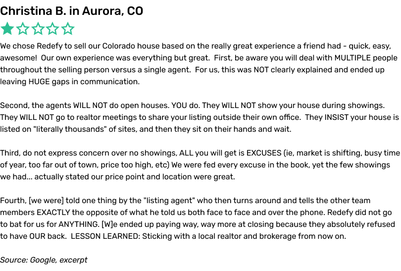 We chose Redefy to sell our Colorado house based on the really great experience a friend had - quick, easy, awesome! Our own experience was everything but great. First, be aware you will deal with MULTIPLE people throughout the selling person versus a single agent. For us, this was NOT clearly explained and ended up leaving HUGE gaps in communication. Second, the agents WILL NOT do open houses. YOU do. They WILL NOT show your house during showings. They WILL NOT go to realtor meetings to share your listing outside their own office. They INSIST your house is listed on